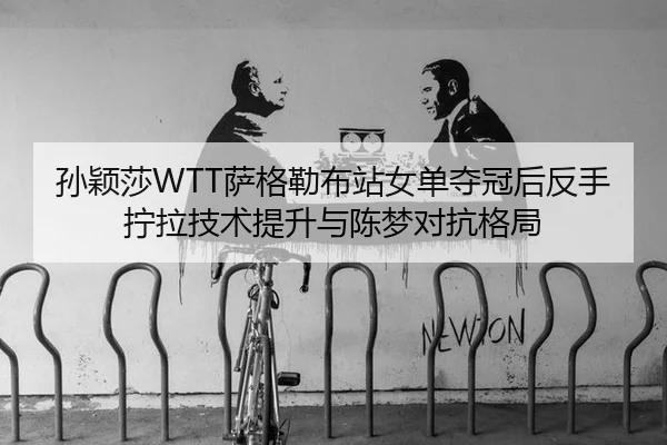 孙颖莎WTT萨格勒布站女单夺冠后反手拧拉技术提升与陈梦对抗格局